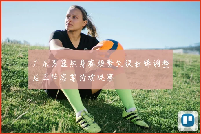 广东男篮热身赛频繁失误杜锋调整后卫阵容需持续观察