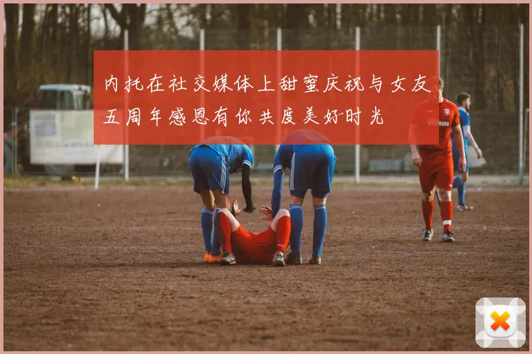 内托在社交媒体上甜蜜庆祝与女友五周年感恩有你共度美好时光