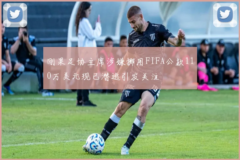 刚果足协主席涉嫌挪用FIFA公款110万美元现已潜逃引发关注