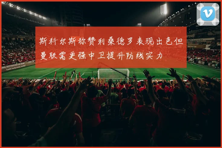 斯科尔斯称赞利桑德罗表现出色但曼联需更强中卫提升防线实力