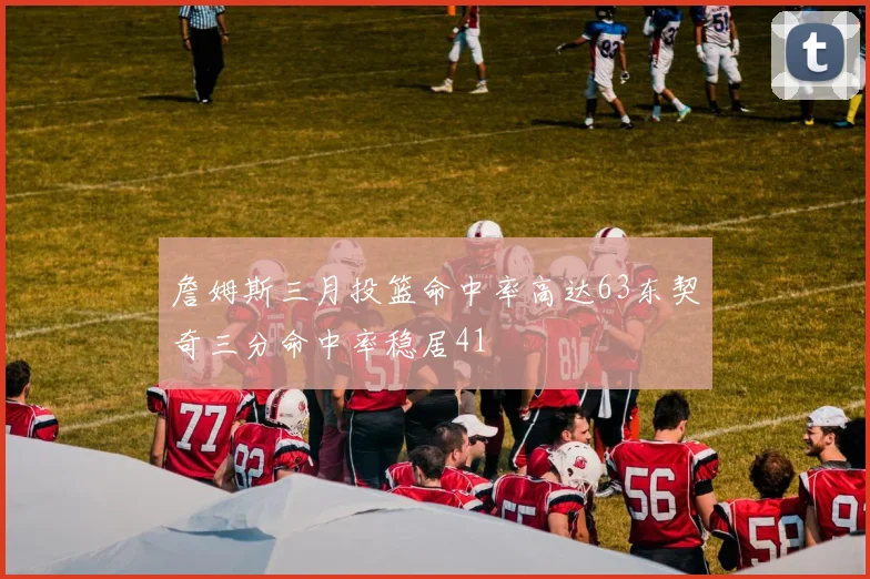 詹姆斯三月投篮命中率高达63东契奇三分命中率稳居41