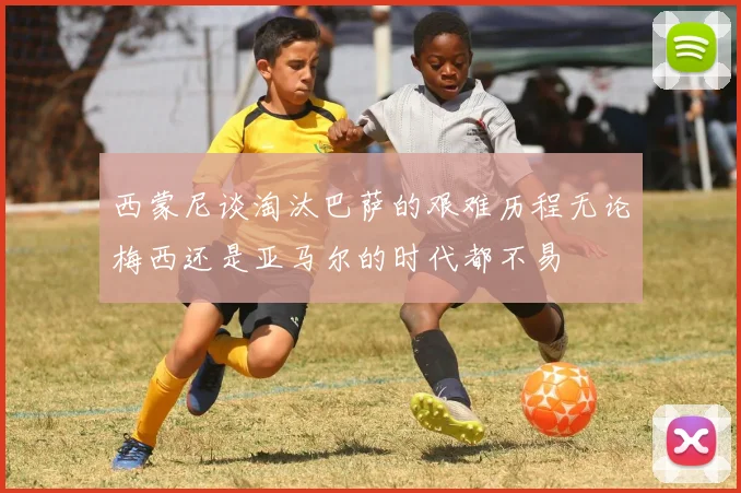 西蒙尼谈淘汰巴萨的艰难历程无论梅西还是亚马尔的时代都不易