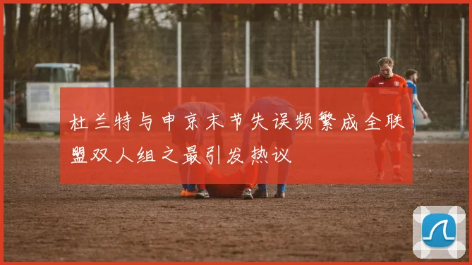 杜兰特与申京末节失误频繁成全联盟双人组之最引发热议